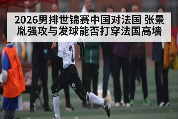 2026男排世锦赛中国对法国 张景胤强攻与发球能否打穿法国高墙